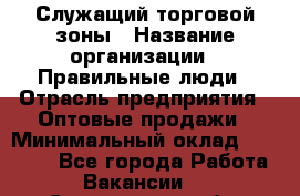 Служащий торговой зоны › Название организации ­ Правильные люди › Отрасль предприятия ­ Оптовые продажи › Минимальный оклад ­ 24 000 - Все города Работа » Вакансии   . Саратовская обл.